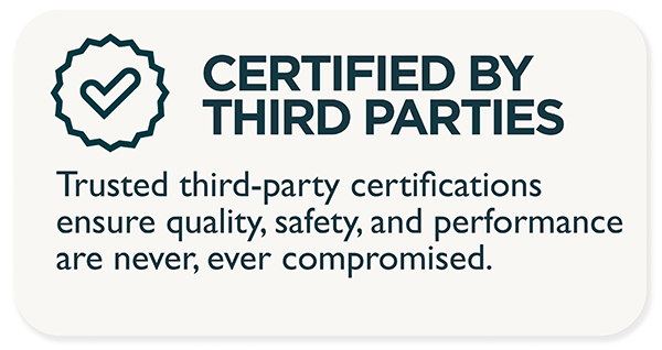 Certified by third parties. Trusted third-party certifications ensure that quality, safety, and performance are never compromised.